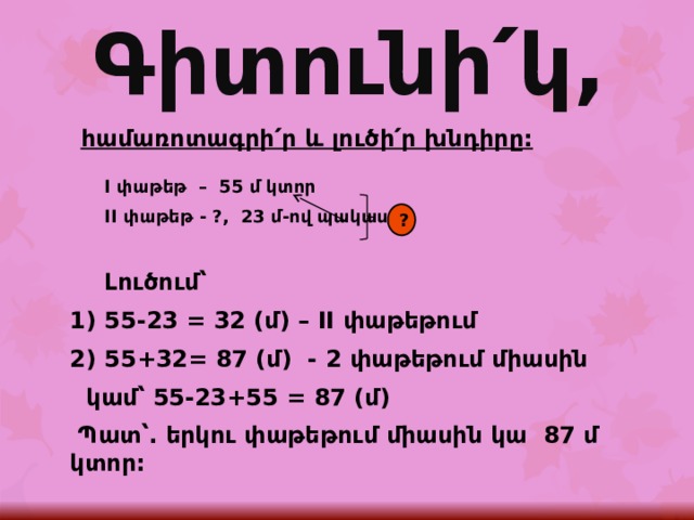 Գիտունի՛կ, հ ամառոտագրի՛ր և լուծի՛ր խնդիրը:  I փաթեթ – 55 մ կտոր  II փաթեթ - ?, 23 մ-ով պակաս   Լուծում՝ 1) 55-23 = 32 (մ) – II փաթեթում 2) 55+32= 87 (մ) - 2 փաթեթում միասին   կամ՝ 55-23+55 = 87 (մ)  Պատ՝. երկու փաթեթում միասին կա 87 մ կտոր:  ? 