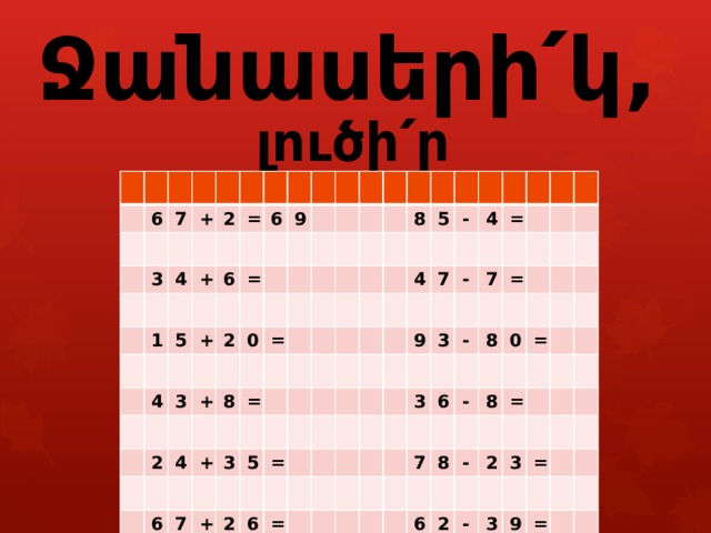        Ջանասերի՛կ, լուծի՛ր օրինակները : 6 7 3 + 2 4 = 1 + 6 5 6 + 4 9 = 3 2 2 0 + 8 = 4 = 6 + 3 7 8 5 + 5 4 2 - = 4 6 7 = = 9 - 3 7 3 = - 6 8 0 - 7 = 8 8 = - 6 2 2 3 - = 3 9 = 