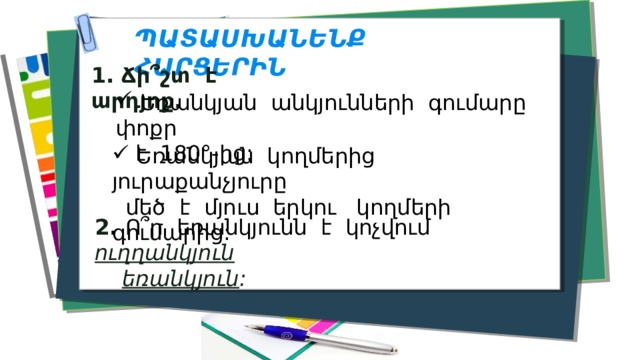 ՊԱՏԱՍԽԱՆԵՆՔ ՀԱՐՑԵՐԻՆ 1. Ճի՞շտ է արդյոք.  Եռանկյան անկյունների գումարը փոքր  է 180°-ից:  Եռանկյան կողմերից յուրաքանչյուրը  մեծ է մյուս երկու կողմերի գումարից: 2 . Ո՞ր եռանկյունն է կոչվում ուղղանկյուն  եռանկյուն : 