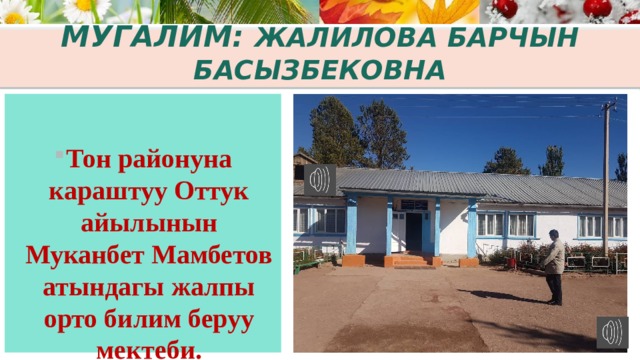 Мугалим: Жалилова Барчын Басызбековна  Тон районуна караштуу Оттук айылынын Муканбет Мамбетов атындагы жалпы орто билим беруу мектеби. 