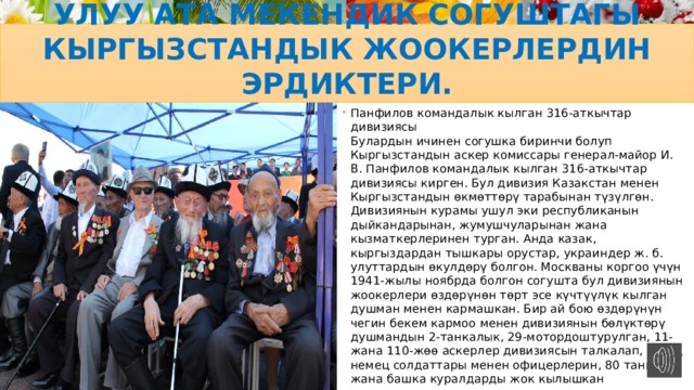 Улуу Ата Мекендик согуштагы кыргызстандык жоокерлердин эрдиктери. Панфилов командалык кылган 316-аткычтар дивизиясы  Булардын ичинен согушка биринчи болуп Кыргызстандын аскер комиссары генерал-майор И. В. Панфилов командалык кылган 316-аткычтар дивизиясы кирген. Бул дивизия Казакстан менен Кыргызстандын өкмөттөрү тарабынан түзүлгөн. Дивизиянын курамы ушул эки республиканын дыйкандарынан, жумушчуларынан жана кызматкерлеринен турган. Анда казак, кыргыздардан тышкары орустар, украиндер ж. б. улуттардын өкулдөрү болгон. Москваны коргоо үчүн 1941-жылы ноябрда болгон согушта бул дивизиянын жоокерлери өздөрүнөн төрт эсе күчтүүлүк кылган душман менен кармашкан. Бир ай бою өздөрүнүн чегин бекем кармоо менен дивизиянын бөлүктөрү душмандын 2-танкалык, 29-мотордоштурулган, 11-жана 110-жөө аскерлер дивизиясын талкалап, 9 миң немец солдаттары менен офицерлерин, 80 танканы жана башка куралдарды жок кылышкан 