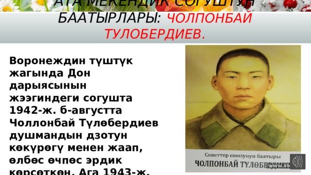 Ата Мекендик согуштун баатырлары: Чолпонбай Тулобердиев. Воронеждин түштүк жагында Дон дарыясынын жээгиндеги согушта 1942-ж. б-августта Чоллонбай Түлөбердиев душмандын дзотун көкүрөгү менен жаап, өлбөс өчпөс эрдик көрсөткөн. Ага 1943-ж. 4-февралда Советтер Союзунун Баатыры деген наам ыйгарылган 
