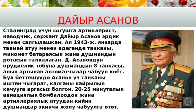 Дайыр Асанов Сталинград үчүн согушта артиллерист, наводчик, сержант Дайыр Асанов эрдик менен салгылашкан. Ал 1943-ж. январда таамай атуу менен адегенде танканы, миномет батареясын жана душмандын ротасын талкалаган. Д. Асановдун орудиелик тобуна душмандын 8 танкасы, анын артынан автоматчылар чабуул коёт. Бул беттешүүдө Асанов үч танканы иштен чыгарат, калганы кайрылып качууга аргасыз болгон. 20-25 минуталык авиациялык  бомбалоодон жана артиллериялык атуудан кийин душмандар экинчи жолу чабуулга өтөт. Дайыр жалгыз калганына карабастан дагы эки танканы атып токтотот. 4 саатка созулган согушта Асанов 8 танканы, 6 бронемашинаны жана 40 фашистти жок кылган. 1943-ж. 26-октябрда ага Советтер Союзунун Баатыры деген наам ыйгарылган   