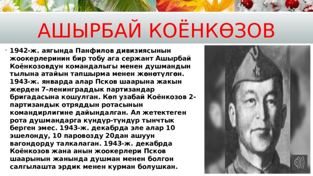 Ашырбай Коёнк өз ов 1942-ж. аягында Панфилов дивизиясынын жоокерлеринин бир тобу ага сержант Ашырбай Коёнкозовдун командалыгы менен душмандын тылына атайын тапшырма менен жөнөтүлгөн. 1943-ж. январда алар Псков шаарына жакын жерден 7-ленинграддык партизандар бригадасына кошулган. Көп узабай Коёнкозов 2-партизандык отряддын ротасынын командирлигине дайындалган. Ал жетектеген рота душмандарга күндүр-түндүр тынчтык берген эмес. 1943-ж. декабрда эле алар 10 эшелонду, 10 паровозду 20дан ашуун вагондорду талкалаган. 1943-ж. декабрда Коёнкозов жана анын жоокерлери Псков шаарынын жанында душман менен болгон салгылашта эрдик менен курман болушкан. 