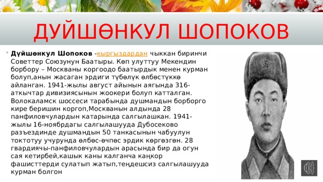 Дуйш өн кул Шопоков Дүйшөнкул Шопоков  - кыргыздардан  чыккан биринчи Советтер Союзунун Баатыры. Көп улуттуу Мекендин борбору – Москваны коргоодо баатырдык менен курман болуп,анын жасаган эрдиги түбөлүк өлбөстүккө айланган. 1941-жылы август айынын аягында 316-аткычтар дивизиясынын жоокери болуп катталган. Волокаламск шоссеси тарабында душмандын борборго кире беришин коргоп,Москванын алдында 28 панфиловчулардын катарында салгылашкан. 1941-жылы 16-ноябрдагы салгылашууда Дубосеково разъездинде душмандын 50 танкасынын чабуулун токтотуу учурунда өлбөс-өчпөс эрдик көргөзгөн. 28 гвардиячы-панфиловчулардын арасында бир да огун сая кетирбей,кашык каны калганча каңкор фашисттерди сулатып жатып,теңдешсиз салгылашууда курман болгон 