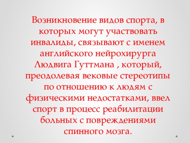Возникновение видов спорта, в которых могут участвовать инвалиды, связывают с именем английского нейрохирурга Людвига Гуттмана , который, преодолевая вековые стереотипы по отношению к людям с физическими недостатками, ввел спорт в процесс реабилитации больных с повреждениями спинного мозга. 