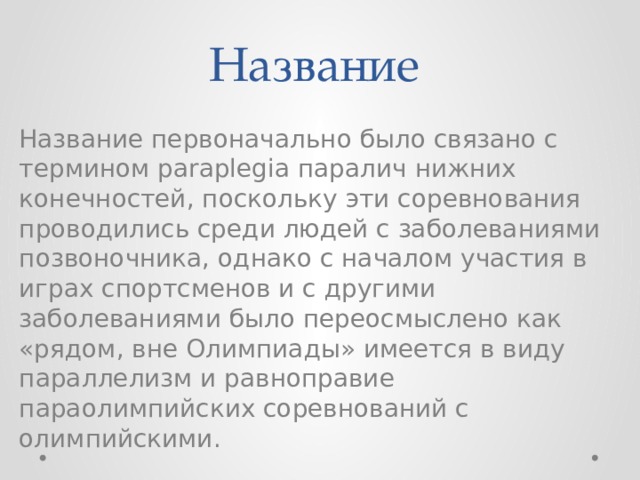 Название Название первоначально было связано с термином paraplegia паралич нижних конечностей, поскольку эти соревнования проводились среди людей с заболеваниями позвоночника, однако с началом участия в играх спортсменов и с другими заболеваниями было переосмыслено как «рядом, вне Олимпиады» имеется в виду параллелизм и равноправие параолимпийских соревнований с олимпийскими. 