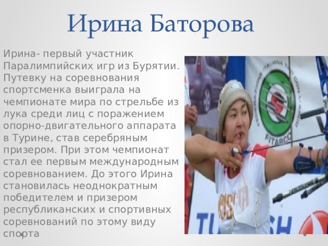 Ирина Баторова Ирина- первый участник Паралимпийских игр из Бурятии. Путевку на соревнования спортсменка выиграла на чемпионате мира по стрельбе из лука среди лиц с поражением опорно-двигательного аппарата в Турине, став серебряным призером. При этом чемпионат стал ее первым международным соревнованием. До этого Ирина становилась неоднократным победителем и призером республиканских и спортивных соревнований по этому виду спорта 