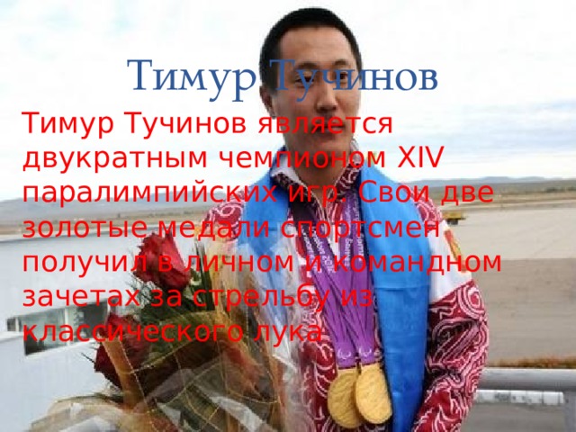 Тимур Тучинов Тимур Тучинов является двукратным чемпионом XIV паралимпийских игр. Свои две золотые медали спортсмен получил в личном и командном зачетах за стрельбу из классического лука 