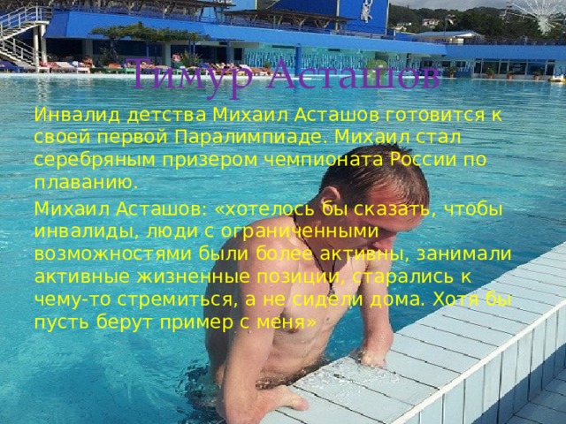 Тимур Асташов Инвалид детства Михаил Асташов готовится к своей первой Паралимпиаде. Михаил стал серебряным призером чемпионата России по плаванию. Михаил Асташов: «хотелось бы сказать, чтобы инвалиды, люди с ограниченными возможностями были более активны, занимали активные жизненные позиции, старались к чему-то стремиться, а не сидели дома. Хотя бы пусть берут пример с меня» 