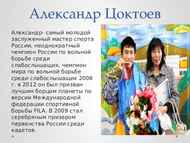 Александр Цоктоев Александр- самый молодой заслуженный мастер спорта России, неоднократный чемпион России по вольной борьбе среди слабослышащих, чемпион мира по вольной борьбе среди слабослышащих 2008 г. в 2012 он был призван лучшим борцом планеты по версии Международной федерации спортивной борьбы FILA. В 2009 стал серебряным призером первенства России среди кадетов. 