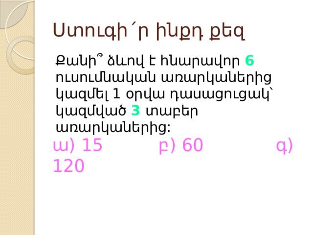 Ստուգի´ր ինքդ քեզ Քանի՞ ձևով է հնարավոր 6 ուսումնական առարկաներից կազմել 1 օրվա դասացուցակ՝ կազմված 3 տաբեր առարկաներից: ա) 15 բ) 60 գ) 120 