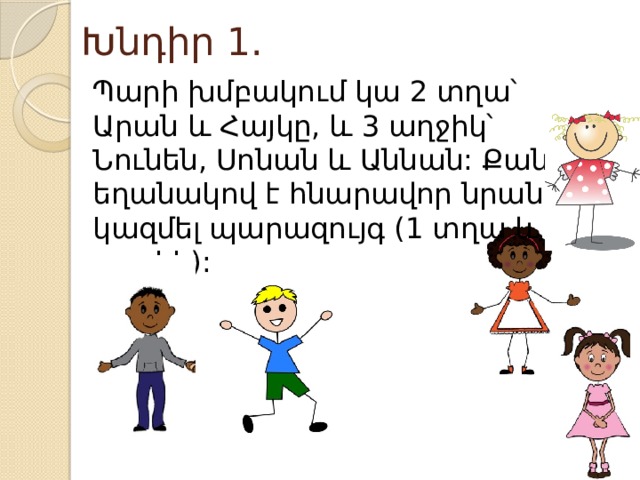 Խնդիր 1. Պարի խմբակում կա 2 տղա՝ Արան և Հայկը, և 3 աղջիկ՝ Նունեն, Սոնան և Աննան: Քանի՞ եղանակով է հնարավոր նրանցից կազմել պարազույգ (1 տղա և 1 աղջիկ): 