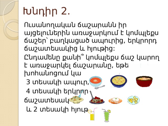 Խնդիր 2. Ուսանողական ճաշարանն իր այցելուներին առաջարկում է կոմպլեքս ճաշեր՝ բաղկացած ապուրից, երկրորդ ճաշատեսակից և հյութից: Ընդամենը քանի՞ կոմպլեքս ճաշ կարող է առաջարկել ճաշարանը, եթե խոհանոցում կա  3 տեսակի ապուր,  4 տեսակի երկրորդ ճաշատեսակ  և 2 տեսակի հյութ: 