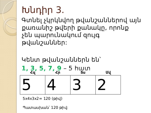 Խնդիր 3. Գտնել չկրկնվող թվանշաններով այն քառանիշ թվերի քանակը, որոնք չեն պարունակում զույգ թվանշաններ: Կենտ թվանշաններն են՝ 1, 3, 5, 7, 9 – 5 հատ Հզ 5 Հր Տս 4 Մվ 3 2 5x4x3x2= 120 (թիվ) Պատասխան՝ 120 թիվ: 