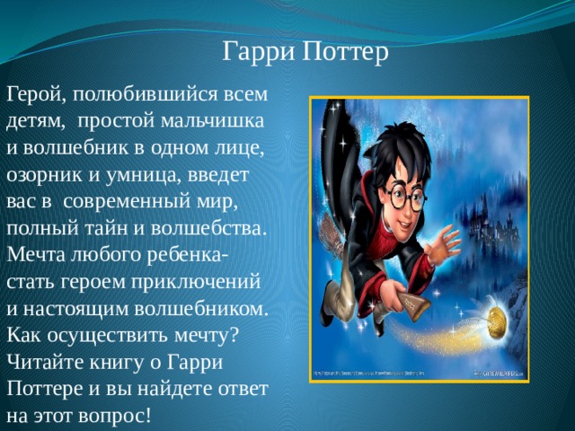 Гарри Поттер Герой, полюбившийся всем детям, простой мальчишка и волшебник в одном лице, озорник и умница, введет вас в современный мир, полный тайн и волшебства. Мечта любого ребенка- стать героем приключений и настоящим волшебником. Как осуществить мечту? Читайте книгу о Гарри Поттере и вы найдете ответ на этот вопрос! 