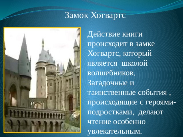 Замок Хогвартс Действие книги происходит в замке Хогвартс, который является школой волшебников. Загадочные и таинственные события , происходящие с героями- подростками, делают чтение особенно увлекательным. 