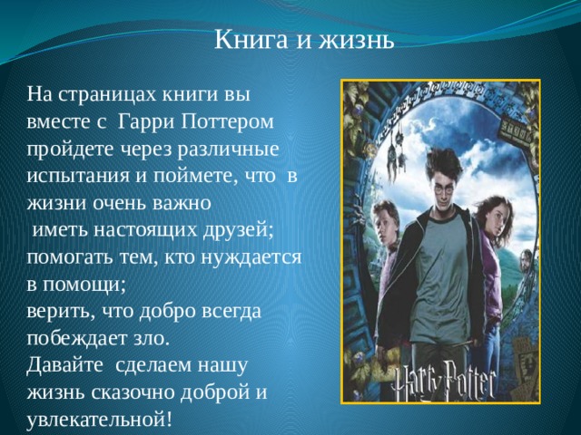 Книга и жизнь На страницах книги вы вместе с Гарри Поттером пройдете через различные испытания и поймете, что в жизни очень важно  иметь настоящих друзей; помогать тем, кто нуждается в помощи; верить, что добро всегда побеждает зло. Давайте сделаем нашу жизнь сказочно доброй и увлекательной! 