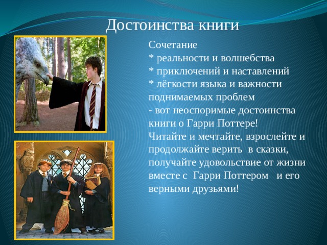 Достоинства книги Сочетание * реальности и волшебства * приключений и наставлений * лёгкости языка и важности поднимаемых проблем - вот неоспоримые достоинства книги о Гарри Поттере! Читайте и мечтайте, взрослейте и продолжайте верить в сказки, получайте удовольствие от жизни вместе с Гарри Поттером и его верными друзьями! 