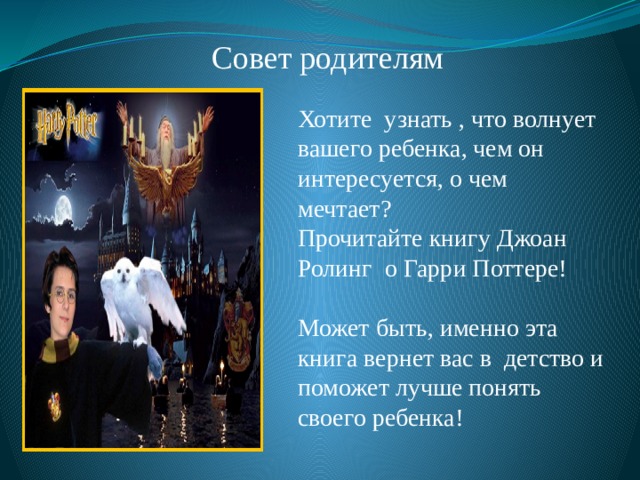 Совет родителям Хотите узнать , что волнует вашего ребенка, чем он интересуется, о чем мечтает? Прочитайте книгу Джоан Ролинг о Гарри Поттере! Может быть, именно эта книга вернет вас в детство и поможет лучше понять своего ребенка! 