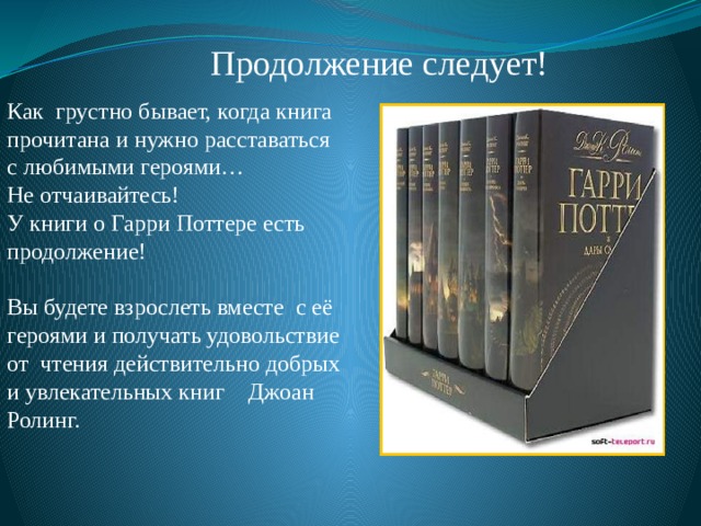 Продолжение следует! Как грустно бывает, когда книга прочитана и нужно расставаться с любимыми героями… Не отчаивайтесь! У книги о Гарри Поттере есть продолжение! Вы будете взрослеть вместе с её героями и получать удовольствие от чтения действительно добрых и увлекательных книг Джоан Ролинг. 