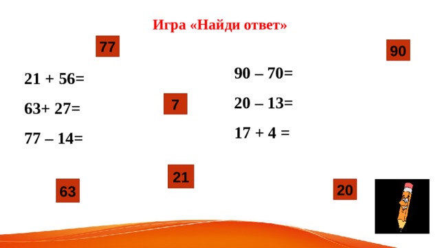 Игра «Найди ответ» 77 90 90 – 70=  20 – 13= 17 + 4 = 21 + 56= 63+ 27=  77 – 14=   7 21 63 20 
