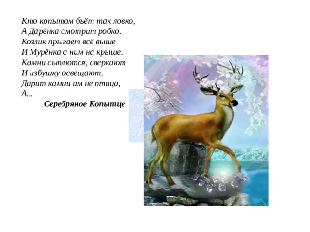 Кто копытом бьёт так ловко,  А Дарёнка смотрит робко.  Козлик прыгает всё выше  И Мурёнка с ним на крыше.  Камни сыплются, сверкают  И избушку освещают.  Дарит камни им не птица,  А...   Серебряное Копытце 