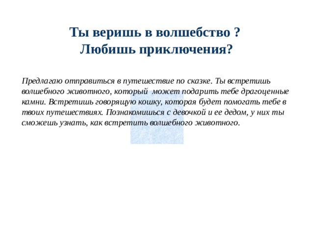 Ты веришь в волшебство ? Любишь приключения? Предлагаю отправиться в путешествие по сказке. Ты встретишь волшебного животного, который может подарить тебе драгоценные камни. Встретишь говорящую кошку, которая будет помогать тебе в твоих путешествиях. Познакомишься с девочкой и ее дедом, у них ты сможешь узнать, как встретить волшебного животного. 