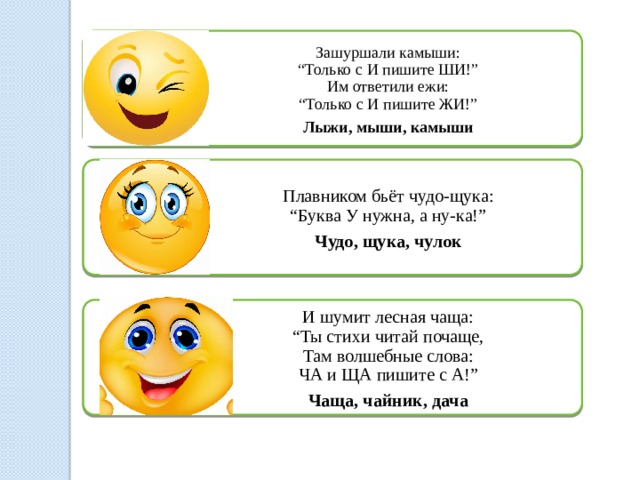 Зашуршали камыши:  “Только с И пишите ШИ!”  Им ответили ежи:  “Только с И пишите ЖИ!” Лыжи, мыши, камыши Плавником бьёт чудо-щука:  “Буква У нужна, а ну-ка!” Чудо, щука, чулок И шумит лесная чаща:  “Ты стихи читай почаще,  Там волшебные слова:  ЧА и ЩА пишите с А!” Чаща, чайник, дача 