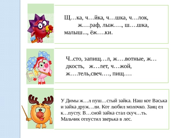 Щ…ка, ч…йка, ч…шка, ч…лок, ж….раф, лыж…., ш….шка, малыш..., ёж….ки. Ч..сто, запищ…л, ж….вотные, ж…дкость, ж…лет, ч…жой, ж….тель,свеч…., пищ…. У Димы ж…л пуш…стый зайка. Наш кот Васька и зайка друж…ли. Кот любил молочко. Заяц ел к…пусту. В…сной зайка стал скуч…ть. Мальчик отпустил зверька в лес. 
