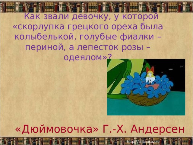  Как звали девочку, у которой «скорлупка грецкого ореха была колыбелькой, голубые фиалки – периной, а лепесток розы – одеялом»?   «Дюймовочка» Г.-Х. Андерсен 