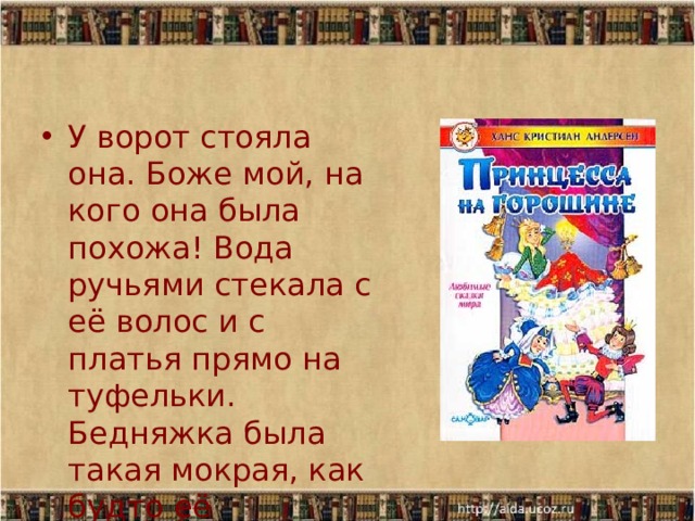 У ворот стояла она. Боже мой, на кого она была похожа! Вода ручьями стекала с её волос и с платья прямо на туфельки. Бедняжка была такая мокрая, как будто её вытащили из реки. 