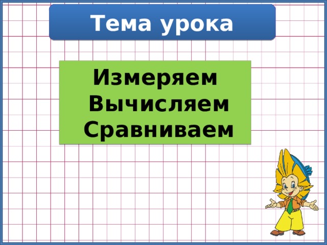 Тема урока Измеряем  Вычисляем  Сравниваем 