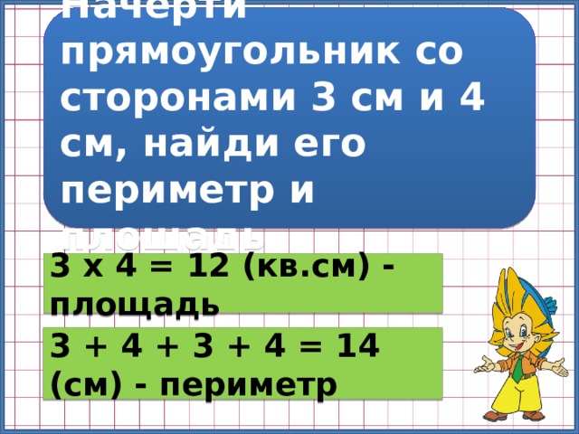 Начерти прямоугольник со сторонами 3 см и 4 см, найди его периметр и площадь 3 х 4 = 12 (кв.см) - площадь 3 + 4 + 3 + 4 = 14 (см) - периметр 
