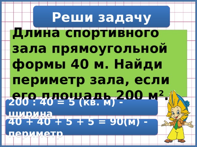 Реши задачу Длина спортивного зала прямоугольной формы 40 м. Найди периметр зала, если его площадь 200 м 2 . 200 : 40 = 5 (кв. м) - ширина 40 + 40 + 5 + 5 = 90(м) - периметр 