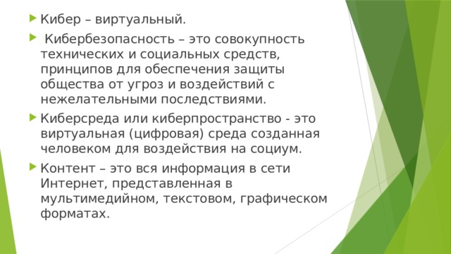 Кибер – виртуальный.  Кибербезопасность – это совокупность технических и социальных средств, принципов для обеспечения защиты общества от угроз и воздействий с нежелательными последствиями. Киберсреда или киберпространство - это виртуальная (цифровая) среда созданная человеком для воздействия на социум. Контент – это вся информация в сети Интернет, представленная в мультимедийном, текстовом, графическом форматах. 