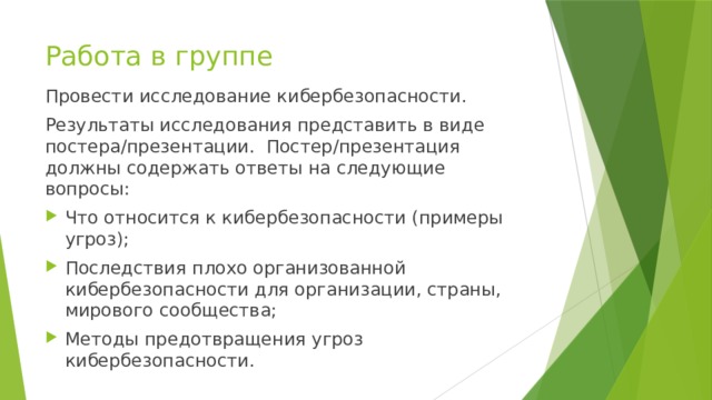 Работа в группе Провести исследование кибербезопасности. Результаты исследования представить в виде постера/презентации. Постер/презентация должны содержать ответы на следующие вопросы: Что относится к кибербезопасности (примеры угроз); Последствия плохо организованной кибербезопасности для организации, страны, мирового сообщества; Методы предотвращения угроз кибербезопасности. 