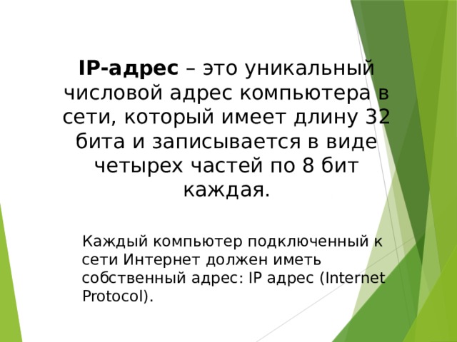 IP-адрес – это уникальный числовой адрес компьютера в сети, который имеет длину 32 бита и записывается в виде четырех частей по 8 бит каждая. Каждый компьютер подключенный к сети Интернет должен иметь собственный адрес: IP адрес (Internet Protocol). 