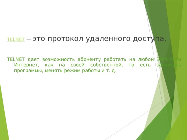 TELNET  — это протокол удаленного доступа. TELNET дает возможность абоненту работать на любой ЭВМ сети Интернет, как на своей собственной, то есть запускать программы, менять режим работы и т. д. 