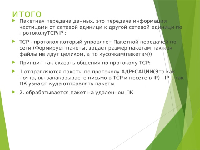 итого Пакетная передача данных, это передача информации частицами от сетевой единици к другой сетевой единици по протоколуТСР\IP :  TCP - протокол который управляет Пакетной передачей по сети.(Формирует пакеты, задает размер пакетам так как файлы не идут целиком, а по кусочкам(пакетам)) Принцип так сказать общения по протоколу ТСР: 1.отправляются пакеты по протоколу АДРЕСАЦИИ(Это как почта, вы запаковываете письмо в ТСР и несете в IP) - IP... так ПК узнают куда отправлять пакеты  2. обрабатывается пакет на удаленном ПК 