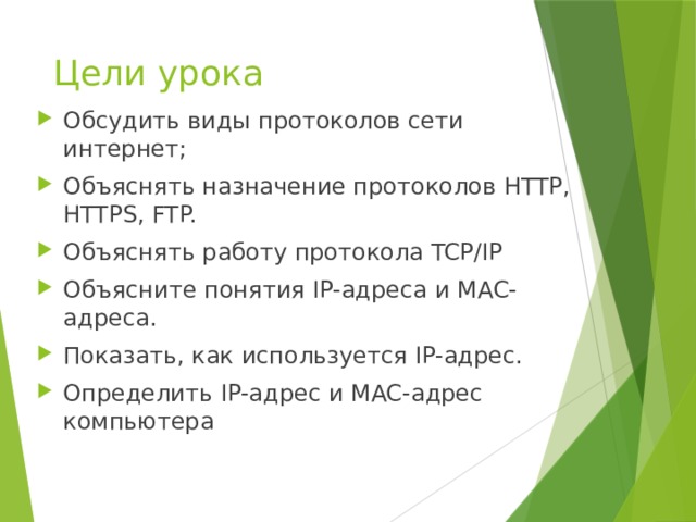 Цели урока Обсудить виды протоколов сети интернет; Объяснять назначение протоколов HTTP, HTTPS, FTP. Объяснять работу протокола TCP/IP Объясните понятия IP-адреса и MAC-адреса. Показать, как используется IP-адрес. Определить IP-адрес и MAC-адрес компьютера 