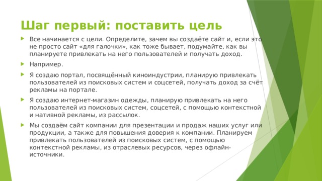 Шаг первый: поставить цель   Все начинается с цели. Определите, зачем вы создаёте сайт и, если это не просто сайт «для галочки», как тоже бывает, подумайте, как вы планируете привлекать на него пользователей и получать доход. Например. Я создаю портал, посвящённый киноиндустрии, планирую привлекать пользователей из поисковых систем и соцсетей, получать доход за счёт рекламы на портале. Я создаю интернет-магазин одежды, планирую привлекать на него пользователей из поисковых систем, соцсетей, с помощью контекстной и нативной рекламы, из рассылок. Мы создаём сайт компании для презентации и продаж наших услуг или продукции, а также для повышения доверия к компании. Планируем привлекать пользователей из поисковых систем, с помощью контекстной рекламы, из отраслевых ресурсов, через офлайн-источники. 
