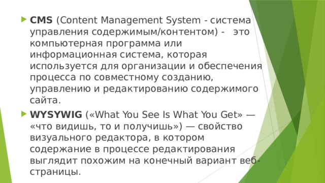 CMS (Сontent Management System - система управления содержимым/контентом) - это компьютерная программа или информационная система, которая используется для организации и обеспечения процесса по совместному созданию, управлению и редактированию содержимого сайта. WYSYWIG («What You See Is What You Get» — «что видишь, то и получишь») — свойство визуального редактора, в котором содержание в процессе редактирования выглядит похожим на конечный вариант веб-страницы. 