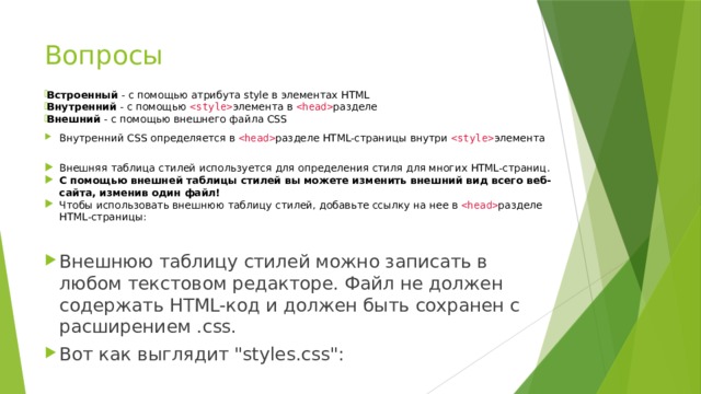 Вопросы Встроенный  - с помощью атрибута style в элементах HTML Внутренний  - с помощью   элемента в   разделе Внешний  - с помощью внешнего файла CSS Внутренний CSS определяется в   разделе HTML-страницы внутри   элемента  Внешняя таблица стилей используется для определения стиля для многих HTML-страниц. С помощью внешней таблицы стилей вы можете изменить внешний вид всего веб-сайта, изменив один файл! Чтобы использовать внешнюю таблицу стилей, добавьте ссылку на нее в   разделе HTML-страницы: Внешнюю таблицу стилей можно записать в любом текстовом редакторе. Файл не должен содержать HTML-код и должен быть сохранен с расширением .css. Вот как выглядит 