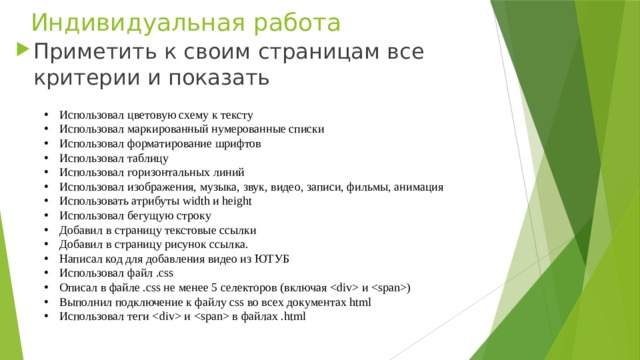 Индивидуальная работа Приметить к своим страницам все критерии и показать Использовал цветовую схему к тексту Использовал маркированный нумерованные списки Использовал форматирование шрифтов Использовал таблицу Использовал горизонтальных линий Использовал изображения, музыка, звук, видео, записи, фильмы, анимация Использовать атрибуты width и height Использовал бегущую строку Добавил в страницу текстовые ссылки Добавил в страницу рисунок ссылка. Написал код для добавления видео из ЮТУБ Использовал файл .css Описал в файле .css не менее 5 селекторов (включая  и ) Выполнил подключение к файлу css во всех документах html Использовал теги  и  в файлах .html 
