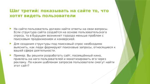 Шаг третий: показывать на сайте то, что хотят видеть пользователи   На сайте пользователь должен найти ответы на свои вопросы. Если структура сайта создаётся на основе пользовательского спроса, то в будущем возникнет гораздо меньше проблем с поисковым продвижением и конверсией. Для создания структуры под поисковый спрос необходимо выяснить, как люди формируют поисковые запросы, относящиеся к вашей сфере деятельности. Пример. Вы решили разработать сайт, посвящённый кино, привлечь на него пользователей и монетизировать его через рекламу. По каким шаблонам запросов пользователи смогут найти этот сайт? 