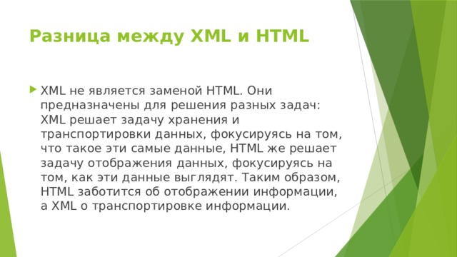 Разница между XML и HTML   XML не является заменой HTML. Они предназначены для решения разных задач: XML решает задачу хранения и транспортировки данных, фокусируясь на том, что такое эти самые данные, HTML же решает задачу отображения данных, фокусируясь на том, как эти данные выглядят. Таким образом, HTML заботится об отображении информации, а XML о транспортировке информации. 