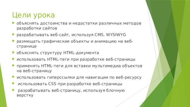 Цели урока объяснять достоинства и недостатки различных методов разработки сайтов разрабатывать веб-сайт, используя CMS, WYSIWYG размещать графические объекты и анимацию на веб-странице объяснять структуру HTML-документа использовать НТМL-теги при разработке веб-страницы применять HTML-теги для вставки мультимедиа объектов на веб-страницу использовать гиперссылки для навигации по веб-ресурсу  использовать CSS при разработке веб-страницы  разрабатывать веб-страницу, используя блочную верстку 