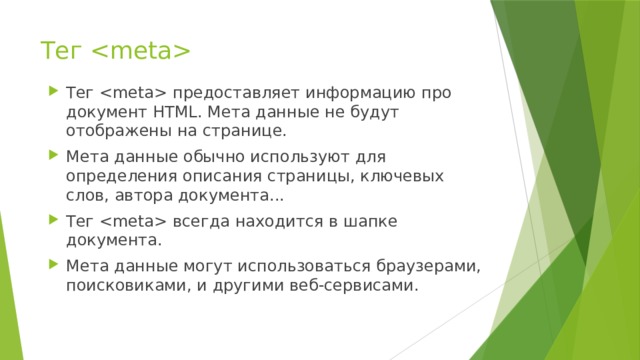Тег  Тег  предоставляет информацию про документ HTML. Мета данные не будут отображены на странице. Мета данные обычно используют для определения описания страницы, ключевых слов, автора документа... Тег  всегда находится в шапке документа. Мета данные могут использоваться браузерами, поисковиками, и другими веб-сервисами. 