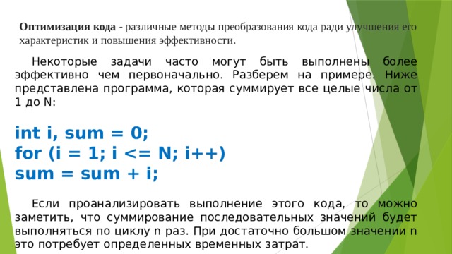 Оптимизация кода - различные методы преобразования кода ради улучшения его характеристик и повышения эффективности.  Некоторые задачи часто могут быть выполнены более эффективно чем первоначально. Разберем на примере. Ниже представлена программа, которая суммирует все целые числа от 1 до N:   int i, sum = 0; for (i = 1; i  sum = sum + i;  Если проанализировать выполнение этого кода, то можно заметить, что суммирование последовательных значений будет выполняться по циклу n раз. При достаточно большом значении n это потребует определенных временных затрат.   Подумай, как по другому можно найти эту сумму чисел! 